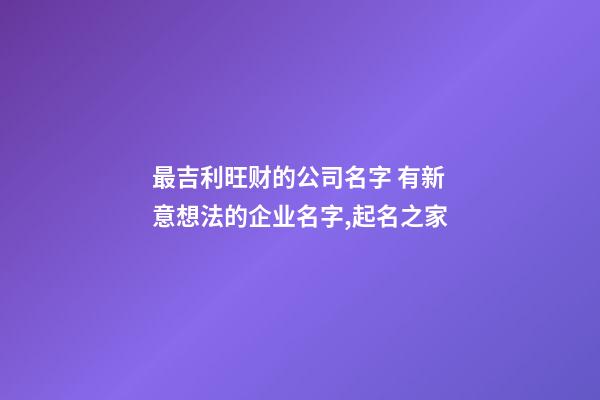 最吉利旺财的公司名字 有新意想法的企业名字,起名之家-第1张-公司起名-玄机派